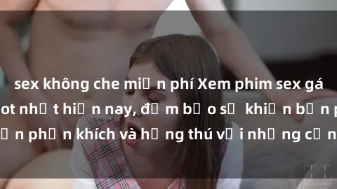 sex không che miễn phí Xem phim sex gái tây vietsub đang hot nhất hiện nay, đảm bảo sẽ khiến bạn phấn khích và hứng thú với những cảnh quay đầy kích thích.