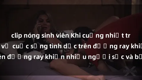clip nóng sinh viên Khi cuồng nhiệt trên tàu hỏa: Bí mật về cuộc sống tình dục trên đường ray khiến nhiều người sốc và bất ngờ
