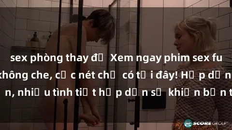 sex phòng thay đồ Xem ngay phim sex full HD đỉnh cao, không che, cực nét chỉ có tại đây! Hấp dẫn, nhiều tình tiết hấp dẫn sẽ khiến bạn thỏa mãn đắm say.