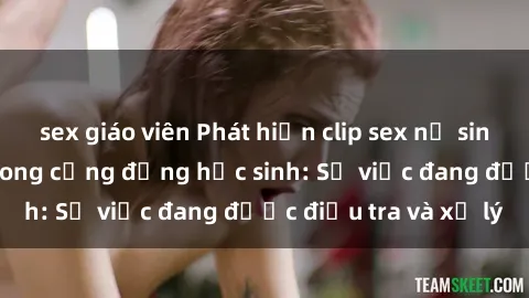 sex giáo viên Phát hiện clip sex nữ sinh gây chấn động trong cộng đồng học sinh: Sự việc đang được điều tra và xử lý