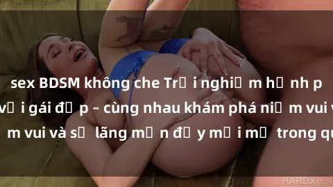 sex BDSM không che Trải nghiệm hạnh phúc khi làm tình với gái đẹp – cùng nhau khám phá niềm vui và sự lãng mạn đầy mới mẻ trong quan hệ của bạn.