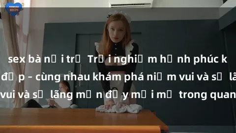 sex bà nội trợ Trải nghiệm hạnh phúc khi làm tình với gái đẹp – cùng nhau khám phá niềm vui và sự lãng mạn đầy mới mẻ trong quan hệ của bạn.