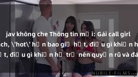 jav không che Thông tin mới: Gái call girl Việt Nam đắt khách, 'hot' hơn bao giờ hết, điều gì khiến họ trở nên quyến rũ và đáng chú ý?