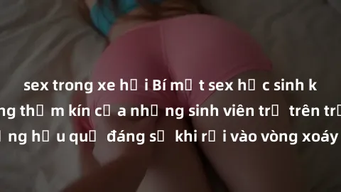 sex trong xe hơi Bí mật sex học sinh không che: Cuộc sống thầm kín của những sinh viên trẻ trên trường. Những hậu quả đáng sợ khi rơi vào vòng xoáy của tình dục từ tuổi mới lớn.