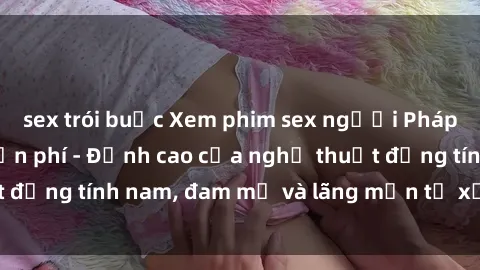 sex trói buộc Xem phim sex người Pháp vietsub online miễn phí - Đỉnh cao của nghệ thuật đồng tính nam, đam mỹ và lãng mạn từ xứ sở hoa hồng!