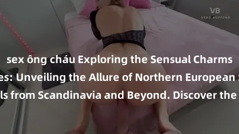 sex ông cháu Exploring the Sensual Charms of Nordic Beauties: Unveiling the Allure of Northern European Sexiness in Girls from Scandinavia and Beyond. Discover the Seductive Secrets of Northern Europe