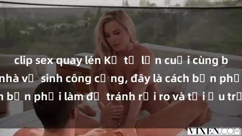 clip sex quay lén Kể từ lần cuối cùng bạn thực hành sex nhà vệ sinh công cộng, đây là cách bạn phải làm để tránh rủi ro và tối ưu trải nghiệm.