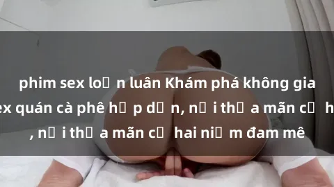 phim sex loạn luân Khám phá không gian độc đáo tại sex quán cà phê hấp dẫn, nơi thỏa mãn cả hai niềm đam mê