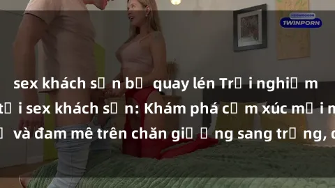 sex khách sạn bị quay lén Trải nghiệm đỉnh cao tình yêu tại sex khách sạn: Khám phá cảm xúc mới mẻ và đam mê trên chăn giường sang trọng, độc đáo, không giới hạn.