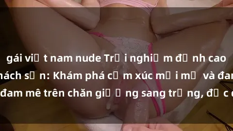 gái việt nam nude Trải nghiệm đỉnh cao tình yêu tại sex khách sạn: Khám phá cảm xúc mới mẻ và đam mê trên chăn giường sang trọng, độc đáo, không giới hạn.
