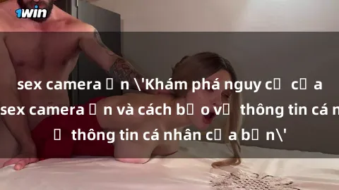 sex camera ẩn 'Khám phá nguy cơ của việc sử dụng sex camera ẩn và cách bảo vệ thông tin cá nhân của bạn'