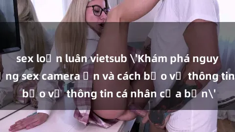 sex loạn luân vietsub 'Khám phá nguy cơ của việc sử dụng sex camera ẩn và cách bảo vệ thông tin cá nhân của bạn'