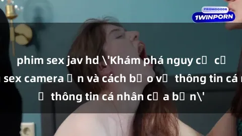 phim sex jav hd 'Khám phá nguy cơ của việc sử dụng sex camera ẩn và cách bảo vệ thông tin cá nhân của bạn'