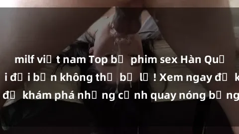 milf việt nam Top bộ phim sex Hàn Quốc hot nhất mọi thời đại bạn không thể bỏ lỡ! Xem ngay để khám phá những cảnh quay nóng bỏng, đầy nghẹt thở!