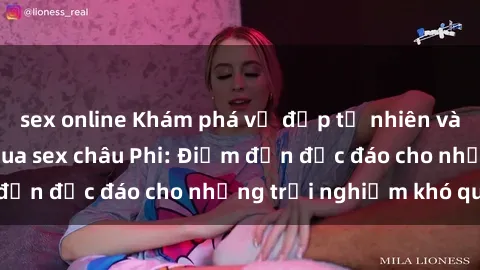 sex online Khám phá vẻ đẹp tự nhiên và văn hóa đa dạng qua sex châu Phi: Điểm đến độc đáo cho những trải nghiệm khó quên