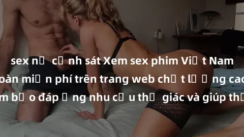 sex nữ cảnh sát Xem sex phim Việt Nam không che hoàn toàn miễn phí trên trang web chất lượng cao. Đảm bảo đáp ứng nhu cầu thị giác và giúp thỏa mãn mong muốn của bạn.