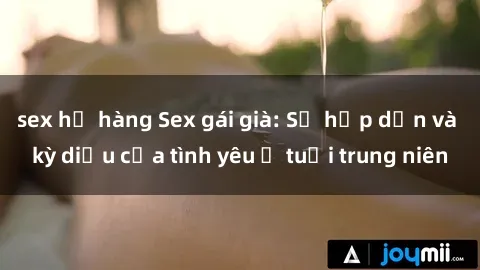 sex họ hàng Sex gái già: Sự hấp dẫn và kỳ diệu của tình yêu ở tuổi trung niên