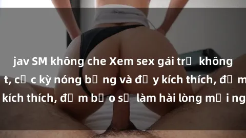 jav SM không che Xem sex gái trẻ không che hấp dẫn nhất, cực kỳ nóng bỏng và đầy kích thích, đảm bảo sẽ làm hài lòng mọi người!