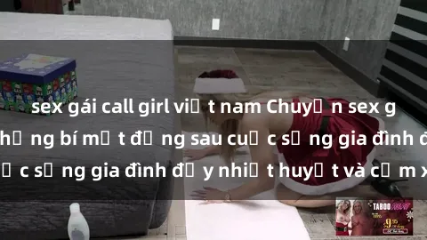 sex gái call girl việt nam Chuyện sex gái Việt có chồng: Những bí mật đằng sau cuộc sống gia đình đầy nhiệt huyết và cảm xúc