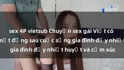 sex 4P vietsub Chuyện sex gái Việt có chồng: Những bí mật đằng sau cuộc sống gia đình đầy nhiệt huyết và cảm xúc