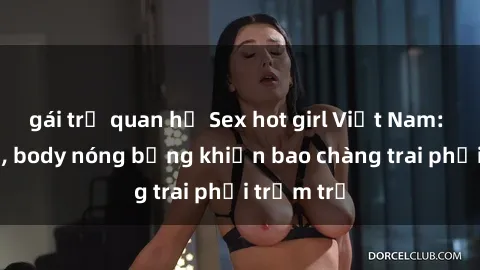 gái trẻ quan hệ Sex hot girl Việt Nam: Mặt xinh, body nóng bỏng khiến bao chàng trai phải trầm trồ