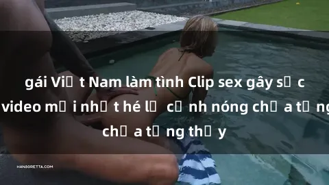 gái Việt Nam làm tình Clip sex gây sốc: Loạt video mới nhất hé lộ cảnh nóng chưa từng thấy