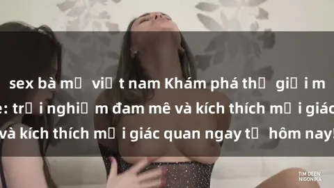 sex bà mẹ việt nam Khám phá thế giới mới của sex online: trải nghiệm đam mê và kích thích mọi giác quan ngay từ hôm nay!