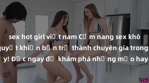 sex hot girl việt nam Cẩm nang sex không che: Những bí quyết khiến bạn trở thành chuyên gia trong chuyện ấy! Đọc ngay để khám phá những mẹo hay và bí quyết tình dục không che.