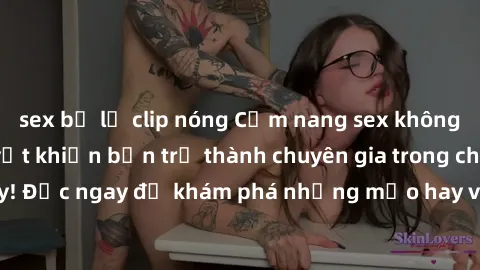sex bị lộ clip nóng Cẩm nang sex không che: Những bí quyết khiến bạn trở thành chuyên gia trong chuyện ấy! Đọc ngay để khám phá những mẹo hay và bí quyết tình dục không che.