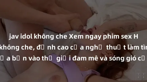 jav idol không che Xem ngay phim sex HD chất lượng cao không che, đỉnh cao của nghệ thuật làm tình, đưa bạn vào thế giới đam mê và sóng gió của tình yêu không giới hạn.