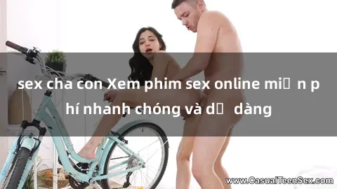 sex cha con Xem phim sex online miễn phí nhanh chóng và dễ dàng
