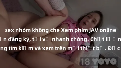 sex nhóm không che Xem phim JAV online miễn phí không cần đăng ký, tải về nhanh chóng. Chất lượng HD, dễ dàng tìm kiếm và xem trên mọi thiết bị. Đặc biệt, không quảng cáo làm phiền.