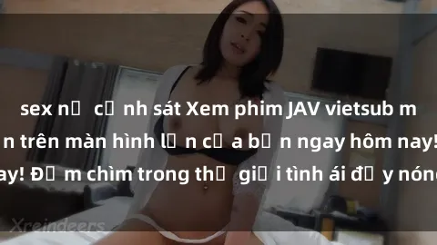 sex nữ cảnh sát Xem phim JAV vietsub mới nhất và hấp dẫn trên màn hình lớn của bạn ngay hôm nay! Đắm chìm trong thế giới tình ái đầy nóng bỏng và kích thích.