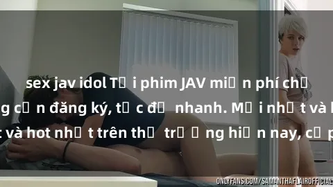 sex jav idol Tải phim JAV miễn phí chất lượng cao, không cần đăng ký, tốc độ nhanh. Mới nhất và hot nhất trên thị trường hiện nay, cập nhật hàng ngày.