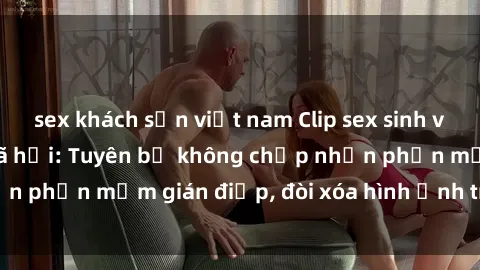 sex khách sạn việt nam Clip sex sinh viên gây sốt mạng xã hội: Tuyên bố không chấp nhận phần mềm gián điệp, đòi xóa hình ảnh trên internet