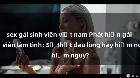 sex gái sinh viên việt nam Phát hiện gái sinh viên làm tình: Sự thật đau lòng hay hiểm nguy?