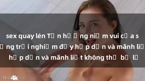 sex quay lén Tận hưởng niềm vui của sex với gái trẻ: những trải nghiệm đầy hấp dẫn và mãnh liệt không thể bỏ lỡ