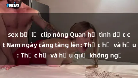 sex bị lộ clip nóng Quan hệ tình dục của nữ sinh Việt Nam ngày càng tăng lên: Thực hư và hậu quả không ngờ
