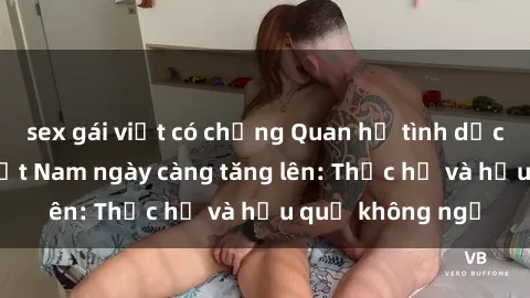 sex gái việt có chồng Quan hệ tình dục của nữ sinh Việt Nam ngày càng tăng lên: Thực hư và hậu quả không ngờ