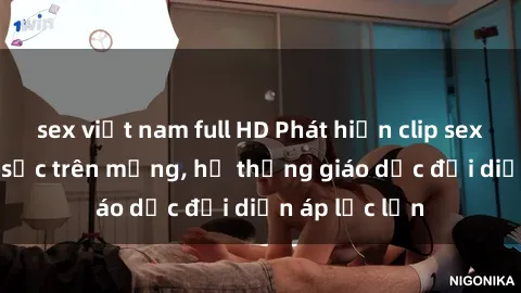 sex việt nam full HD Phát hiện clip sex nữ sinh gây sốc trên mạng, hệ thống giáo dục đối diện áp lực lớn