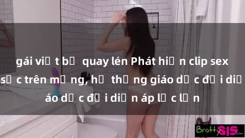 gái việt bị quay lén Phát hiện clip sex nữ sinh gây sốc trên mạng, hệ thống giáo dục đối diện áp lực lớn