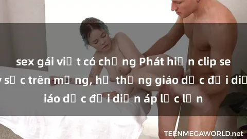 sex gái việt có chồng Phát hiện clip sex nữ sinh gây sốc trên mạng, hệ thống giáo dục đối diện áp lực lớn