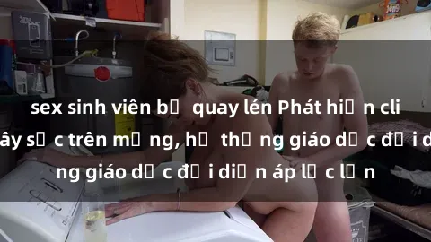 sex sinh viên bị quay lén Phát hiện clip sex nữ sinh gây sốc trên mạng, hệ thống giáo dục đối diện áp lực lớn