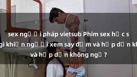 sex người pháp vietsub Phim sex học sinh: Điều gì khiến người xem say đắm và hấp dẫn không ngờ?