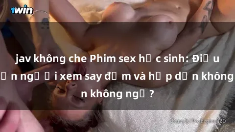 jav không che Phim sex học sinh: Điều gì khiến người xem say đắm và hấp dẫn không ngờ?