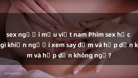 sex người mẫu việt nam Phim sex học sinh: Điều gì khiến người xem say đắm và hấp dẫn không ngờ?