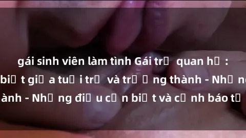 gái sinh viên làm tình Gái trẻ quan hệ: Mối quan hệ khác biệt giữa tuổi trẻ và trưởng thành - Những điều cần biết và cảnh báo từ chuyên gia