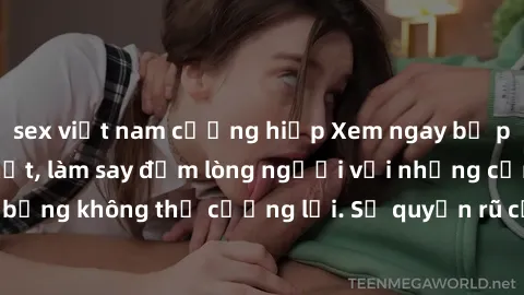 sex việt nam cưỡng hiếp Xem ngay bộ phim sex milf hot nhất, làm say đắm lòng người với những cảnh nóng bỏng không thể cưỡng lại. Sự quyến rũ của MILF sẽ khiến bạn mãnh liệt!