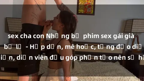 sex cha con Những bộ phim sex gái già đỉnh cao không thể bỏ lỡ - Hấp dẫn, mê hoặc, từng đạo diễn, diễn viên đều góp phần tạo nên sự hấp dẫn, kích thích.
