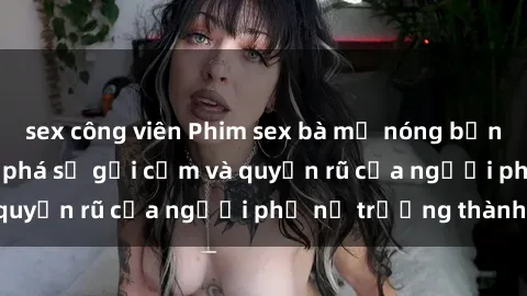 sex công viên Phim sex bà mẹ nóng bỏng: Hành trình khám phá sự gợi cảm và quyến rũ của người phụ nữ trưởng thành.